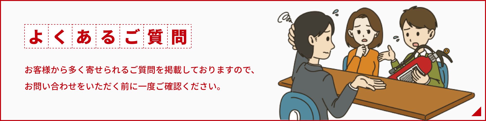 お客様から多く寄せられるご質問を掲載しておりますので、お問い合わせをいただく前に一度ご確認ください。